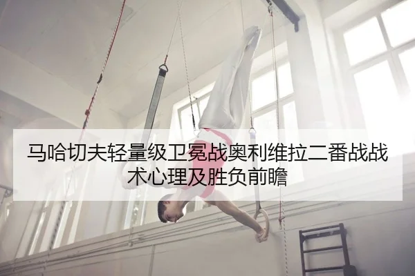 马哈切夫轻量级卫冕战奥利维拉二番战战术心理及胜负前瞻